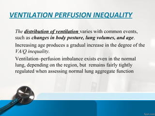 VENTILATION PERFUSION INEQUALITY
•
The distribution of ventilation varies with common events,
such as changes in body posture, lung volumes, and age.
•
Increasing age produces a gradual increase in the degree of the
VA/Q inequality.
•
Ventilation–perfusion imbalance exists even in the normal
lung, depending on the region, but remains fairly tightly
regulated when assessing normal lung aggregate function
 