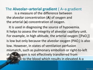 The Alveolar–arterial gradient ( A–a gradient
is a measure of the difference between
the alveolar concentration (A) of oxygen and
the arterial (a) concentration of oxygen.
It is used in diagnosing the source of hypoxemia.
It helps to assess the integrity of alveolar capillary unit.
For example, in high altitude, the arterial oxygen [[PaO2]]
is low but only because the alveolar oxygen (PAO2) is also
low. However, in states of ventilation perfusion
mismatch, such as pulmonary embolism or right-to-left
shunt, oxygen is not effectively transferred from
the alveoli to the blood which results in elevated A-a
gradient
 