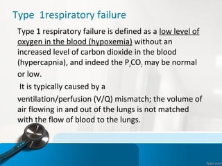 Type 1respiratory failure
•
Type 1 respiratory failure is defined as a low level of
oxygen in the blood (hypoxemia) without an
increased level of carbon dioxide in the blood
(hypercapnia), and indeed the PaCO2 may be normal
or low.
•
It is typically caused by a
•
ventilation/perfusion (V/Q) mismatch; the volume of
air flowing in and out of the lungs is not matched
with the flow of blood to the lungs.
 