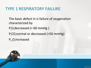 TYPE 1 RESPIRATORY FAILURE
•
The basic defect in is failure of oxygenation
characterized by
•
PaO2decreased (< 60 mmHg )
•
PaCO2normal or decreased (<50 mmHg)
•
PA-aO2increased
 