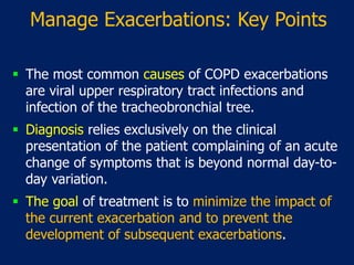 Manage Exacerbations: Key Points
 The most common causes of COPD exacerbations
are viral upper respiratory tract infections and
infection of the tracheobronchial tree.
 Diagnosis relies exclusively on the clinical
presentation of the patient complaining of an acute
change of symptoms that is beyond normal day-to-
day variation.
 The goal of treatment is to minimize the impact of
the current exacerbation and to prevent the
development of subsequent exacerbations.
 