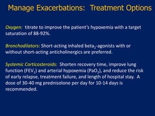 Manage Exacerbations: Treatment Options
Oxygen: titrate to improve the patient’s hypoxemia with a target
saturation of 88-92%.
Bronchodilators: Short-acting inhaled beta2-agonists with or
without short-acting anticholinergics are preferred.
Systemic Corticosteroids: Shorten recovery time, improve lung
function (FEV1) and arterial hypoxemia (PaO2), and reduce the risk
of early relapse, treatment failure, and length of hospital stay. A
dose of 30-40 mg prednisolone per day for 10-14 days is
recommended.
 