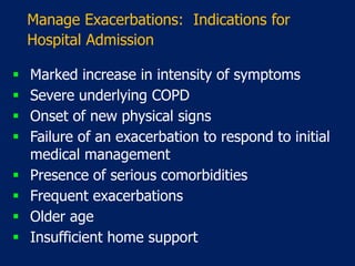 Manage Exacerbations: Indications for
Hospital Admission
 Marked increase in intensity of symptoms
 Severe underlying COPD
 Onset of new physical signs
 Failure of an exacerbation to respond to initial
medical management
 Presence of serious comorbidities
 Frequent exacerbations
 Older age
 Insufficient home support
 