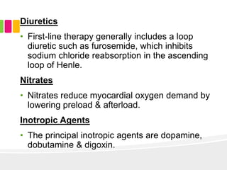 Diuretics
• First-line therapy generally includes a loop
diuretic such as furosemide, which inhibits
sodium chloride reabsorption in the ascending
loop of Henle.
Nitrates
• Nitrates reduce myocardial oxygen demand by
lowering preload & afterload.
Inotropic Agents
• The principal inotropic agents are dopamine,
dobutamine & digoxin.
 