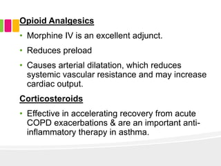 Opioid Analgesics
• Morphine IV is an excellent adjunct.
• Reduces preload
• Causes arterial dilatation, which reduces
systemic vascular resistance and may increase
cardiac output.
Corticosteroids
• Effective in accelerating recovery from acute
COPD exacerbations & are an important anti-
inflammatory therapy in asthma.
 