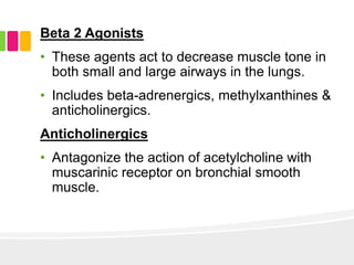 Beta 2 Agonists
• These agents act to decrease muscle tone in
both small and large airways in the lungs.
• Includes beta-adrenergics, methylxanthines &
anticholinergics.
Anticholinergics
• Antagonize the action of acetylcholine with
muscarinic receptor on bronchial smooth
muscle.
 