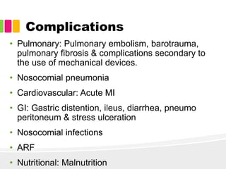 Complications
• Pulmonary: Pulmonary embolism, barotrauma,
pulmonary fibrosis & complications secondary to
the use of mechanical devices.
• Nosocomial pneumonia
• Cardiovascular: Acute MI
• GI: Gastric distention, ileus, diarrhea, pneumo
peritoneum & stress ulceration
• Nosocomial infections
• ARF
• Nutritional: Malnutrition
 