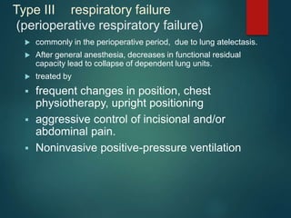 Type III respiratory failure
(perioperative respiratory failure)
 commonly in the perioperative period, due to lung atelectasis.
 After general anesthesia, decreases in functional residual
capacity lead to collapse of dependent lung units.
 treated by
 frequent changes in position, chest
physiotherapy, upright positioning
 aggressive control of incisional and/or
abdominal pain.
 Noninvasive positive-pressure ventilation
 