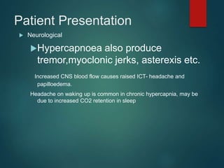 Patient Presentation
 Neurological
Hypercapnoea also produce
tremor,myoclonic jerks, asterexis etc.
Increased CNS blood flow causes raised ICT- headache and
papilloedema.
Headache on waking up is common in chronic hypercapnia, may be
due to increased CO2 retention in sleep
 