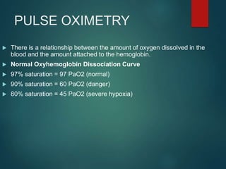 PULSE OXIMETRY
 There is a relationship between the amount of oxygen dissolved in the
blood and the amount attached to the hemoglobin.
 Normal Oxyhemoglobin Dissociation Curve
 97% saturation = 97 PaO2 (normal)
 90% saturation = 60 PaO2 (danger)
 80% saturation = 45 PaO2 (severe hypoxia)
 