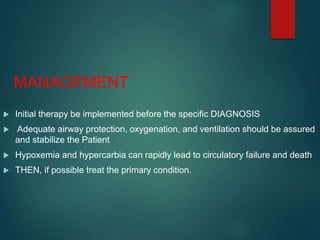 MANAGEMENT
 Initial therapy be implemented before the specific DIAGNOSIS
 Adequate airway protection, oxygenation, and ventilation should be assured
and stabilize the Patient
 Hypoxemia and hypercarbia can rapidly lead to circulatory failure and death
 THEN, if possible treat the primary condition.
 