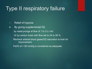 Type II respiratory failure
1. Relief of hypoxia
 By giving supplemental O2.
by nasal prongs at flow of 1 to 3 L/ min
Or by venturi mask with flow set to 24 to 28 %.
Recheck arterial blood gases/O2 saturation to look for
improvement.
PaO2 of > 50 mmHg is considered as adequate
 