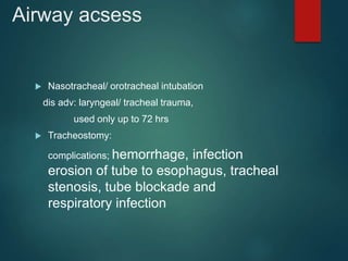 Airway acsess
 Nasotracheal/ orotracheal intubation
dis adv: laryngeal/ tracheal trauma,
used only up to 72 hrs
 Tracheostomy:
complications; hemorrhage, infection
erosion of tube to esophagus, tracheal
stenosis, tube blockade and
respiratory infection
 