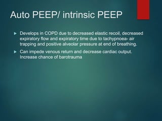 Auto PEEP/ intrinsic PEEP
 Develops in COPD due to decreased elastic recoil, decreased
expiratory flow and expiratory time due to tachypnoea- air
trapping and positive alveolar pressure at end of breathing.
 Can impede venous return and decrease cardiac output.
Increase chance of barotrauma
 
