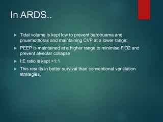 In ARDS..
 Tidal volume is kept low to prevent barotruama and
pnuemothorax and maintaining CVP at a lower range;
 PEEP is maintained at a higher range to minimise FiO2 and
prevent alveolar collapse
 I:E ratio is kept >1:1
 This results in better survival than conventional ventilation
strategies.
 