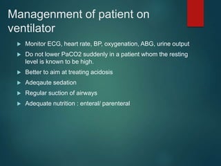 Managenment of patient on
ventilator
 Monitor ECG, heart rate, BP, oxygenation, ABG, urine output
 Do not lower PaCO2 suddenly in a patient whom the resting
level is known to be high.
 Better to aim at treating acidosis
 Adeqaute sedation
 Regular suction of airways
 Adequate nutrition : enteral/ parenteral
 
