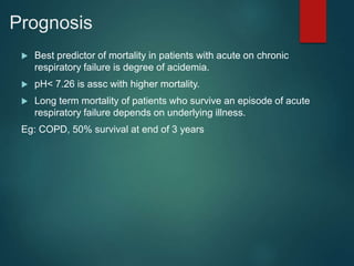 Prognosis
 Best predictor of mortality in patients with acute on chronic
respiratory failure is degree of acidemia.
 pH< 7.26 is assc with higher mortality.
 Long term mortality of patients who survive an episode of acute
respiratory failure depends on underlying illness.
Eg: COPD, 50% survival at end of 3 years
 
