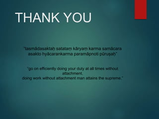 THANK YOU
“tasmādasaktaḥ satataṃ kāryaṃ karma samācara
asakto hyācarankarma paramāpnoti pūruṣaḥ”
“go on efficiently doing your duty at all times without
attachment.
doing work without attachment man attains the supreme.”
 