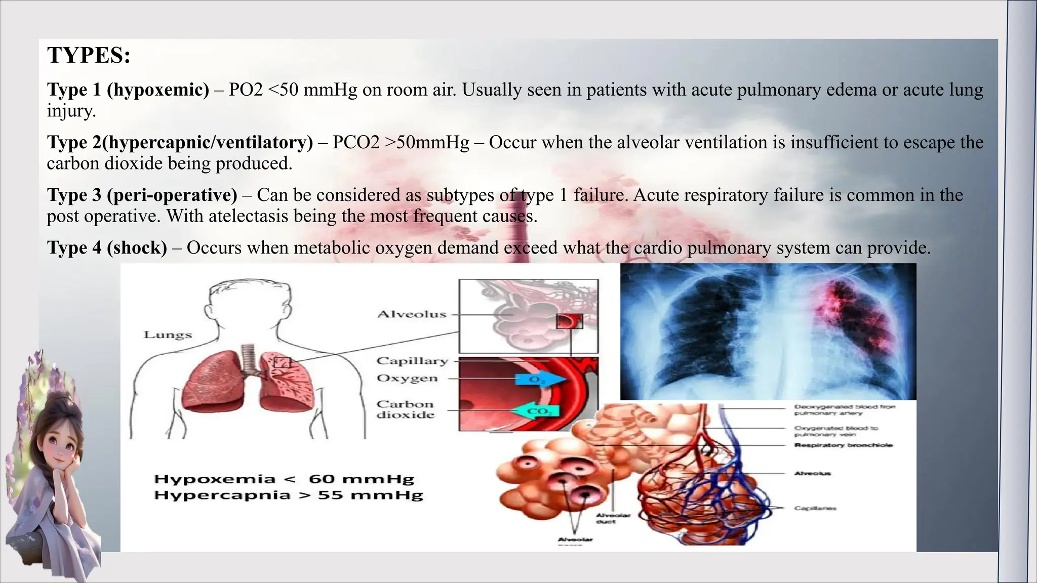 TYPES:
Type 1 (hypoxemic) – PO2 <50 mmHg on room air. Usually seen in patients with acute pulmonary edema or acute lung
injury.
Type 2(hypercapnic/ventilatory) – PCO2 >50mmHg – Occur when the alveolar ventilation is insufficient to escape the
carbon dioxide being produced.
Type 3 (peri-operative) – Can be considered as subtypes of type 1 failure. Acute respiratory failure is common in the
post operative. With atelectasis being the most frequent causes.
Type 4 (shock) – Occurs when metabolic oxygen demand exceed what the cardio pulmonary system can provide.
 