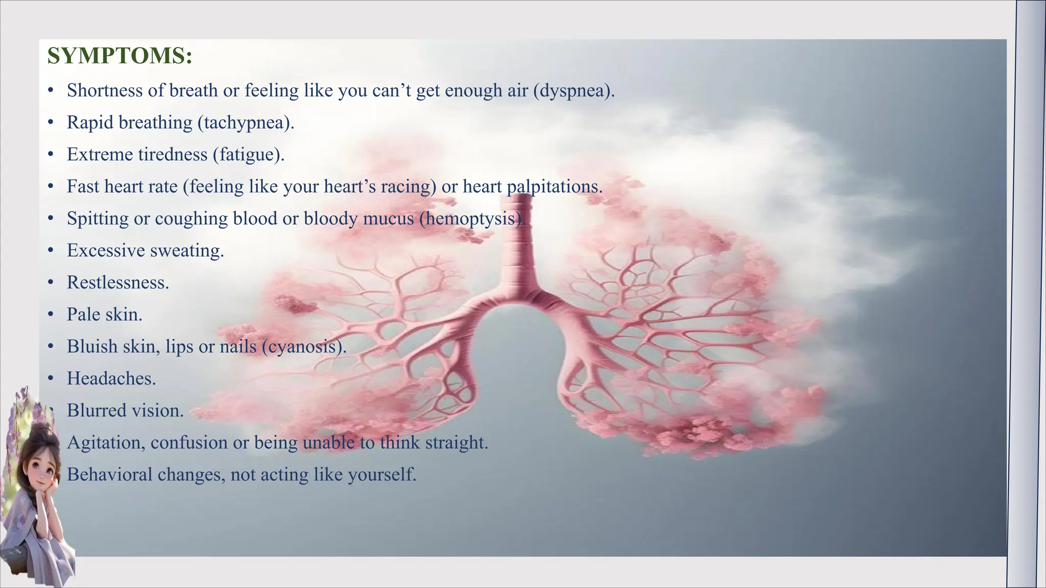 SYMPTOMS:
• Shortness of breath or feeling like you can’t get enough air (dyspnea).
• Rapid breathing (tachypnea).
• Extreme tiredness (fatigue).
• Fast heart rate (feeling like your heart’s racing) or heart palpitations.
• Spitting or coughing blood or bloody mucus (hemoptysis).
• Excessive sweating.
• Restlessness.
• Pale skin.
• Bluish skin, lips or nails (cyanosis).
• Headaches.
• Blurred vision.
• Agitation, confusion or being unable to think straight.
• Behavioral changes, not acting like yourself.
 