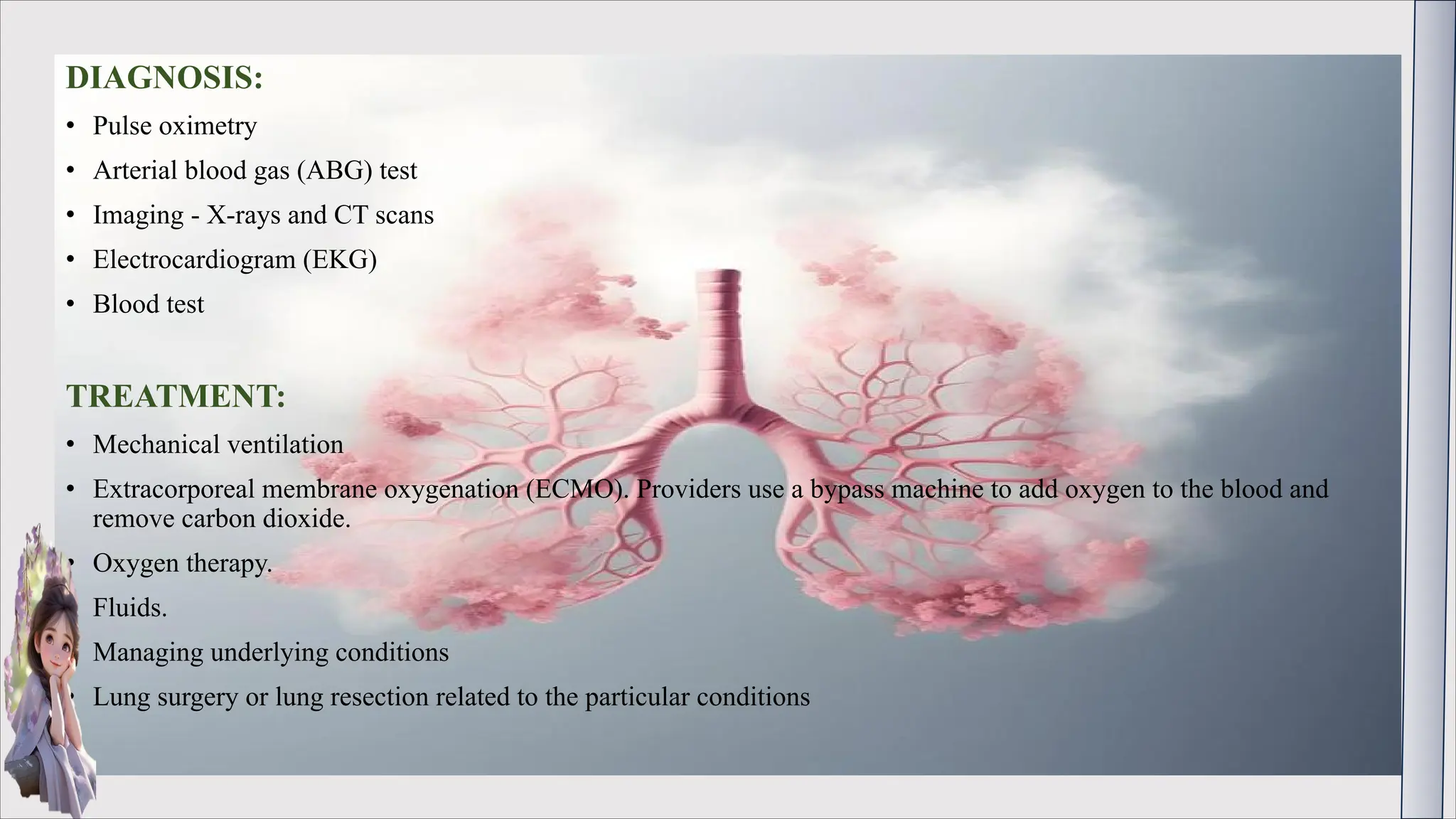 DIAGNOSIS:
• Pulse oximetry
• Arterial blood gas (ABG) test
• Imaging - X-rays and CT scans
• Electrocardiogram (EKG)
• Blood test
TREATMENT:
• Mechanical ventilation
• Extracorporeal membrane oxygenation (ECMO). Providers use a bypass machine to add oxygen to the blood and
remove carbon dioxide.
• Oxygen therapy.
• Fluids.
• Managing underlying conditions
• Lung surgery or lung resection related to the particular conditions
 
