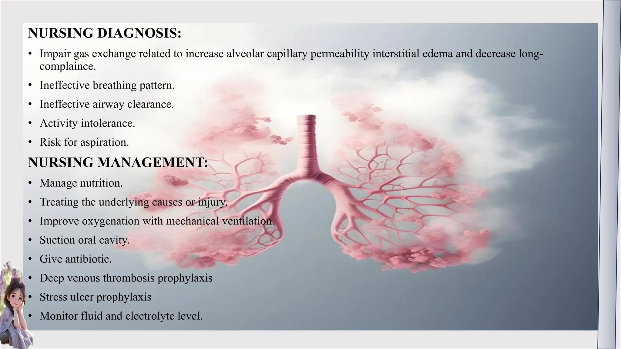 NURSING DIAGNOSIS:
• Impair gas exchange related to increase alveolar capillary permeability interstitial edema and decrease long-
complaince.
• Ineffective breathing pattern.
• Ineffective airway clearance.
• Activity intolerance.
• Risk for aspiration.
NURSING MANAGEMENT:
• Manage nutrition.
• Treating the underlying causes or injury.
• Improve oxygenation with mechanical ventilation.
• Suction oral cavity.
• Give antibiotic.
• Deep venous thrombosis prophylaxis
• Stress ulcer prophylaxis
• Monitor fluid and electrolyte level.
 