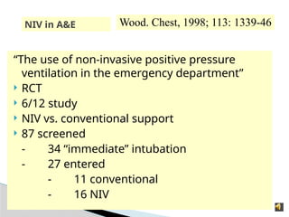 NIV in A&E
“The use of non-invasive positive pressure
ventilation in the emergency department”
 RCT
 6/12 study
 NIV vs. conventional support
 87 screened
- 34 “immediate” intubation
- 27 entered
- 11 conventional
- 16 NIV
Wood. Chest, 1998; 113: 1339-46
 