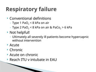  Conventional definitions
◦ Type 1 PaO2 < 8 kPa on air
◦ Type 2 PaO2 < 8 kPa on air & PaCo2 > 6 kPa
 Not helpful!
◦ Ultimately all severely ill patients become hypercapnic
without intervention
 Acute
 Chronic
 Acute on chronic
 Reach ITU v intubate in EAU
Respiratory failure
 