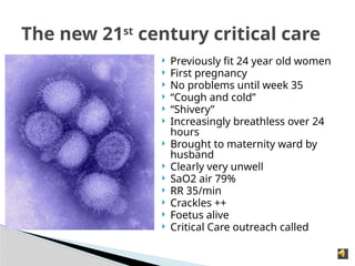  Previously fit 24 year old women
 First pregnancy
 No problems until week 35
 “Cough and cold”
 “Shivery”
 Increasingly breathless over 24
hours
 Brought to maternity ward by
husband
 Clearly very unwell
 SaO2 air 79%
 RR 35/min
 Crackles ++
 Foetus alive
 Critical Care outreach called
The new 21st
century critical care
 