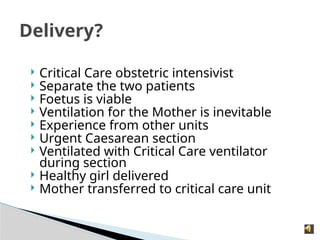  Critical Care obstetric intensivist
 Separate the two patients
 Foetus is viable
 Ventilation for the Mother is inevitable
 Experience from other units
 Urgent Caesarean section
 Ventilated with Critical Care ventilator
during section
 Healthy girl delivered
 Mother transferred to critical care unit
Delivery?
 