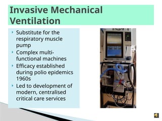 Invasive Mechanical
Ventilation
 Substitute for the
respiratory muscle
pump
 Complex multi-
functional machines
 Efficacy established
during polio epidemics
1960s
 Led to development of
modern, centralised
critical care services
 
