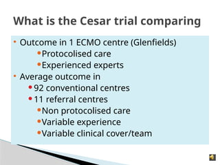  Outcome in 1 ECMO centre (Glenfields)
Protocolised care
Experienced experts
 Average outcome in
92 conventional centres
11 referral centres
Non protocolised care
Variable experience
Variable clinical cover/team
What is the Cesar trial comparing
 