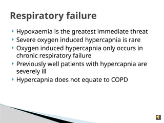  Hypoxaemia is the greatest immediate threat
 Severe oxygen induced hypercapnia is rare
 Oxygen induced hypercapnia only occurs in
chronic respiratory failure
 Previously well patients with hypercapnia are
severely ill
 Hypercapnia does not equate to COPD
Respiratory failure
 
