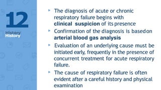 ▸ The diagnosis of acute or chronic
respiratory failure begins with
clinical suspicion of its presence
▸ Confirmation of the diagnosis is basedon
arterial blood gas analysis
▸ Evaluation of an underlying cause must be
initiated early, frequently in the presence of
concurrent treatment for acute respiratory
failure.
▸ The cause of respiratory failure is often
evident after a careful history and physical
examination
1
2
History
 