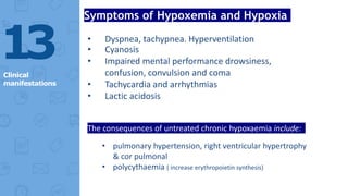 13
Clinical
manifestations
Symptoms of Hypoxemia and Hypoxia
• Dyspnea, tachypnea. Hyperventilation
• Cyanosis
• Impaired mental performance drowsiness,
confusion, convulsion and coma
• Tachycardia and arrhythmias
• Lactic acidosis
The consequences of untreated chronic hypoxaemia include:
• pulmonary hypertension, right ventricular hypertrophy
& cor pulmonal
• polycythaemia ( increase erythropoietin synthesis)
 