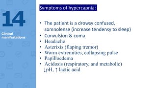 14
Clinical
manifestations
Symptoms of hypercapnia:
• The patient is a drowsy confused,
somnolense (increase tendensy to sleep)
• Convulsion & coma
• Headache
• Asterixis (flaping tremor)
• Warm extremities, collapsing pulse
• Papilloedema
• Acidosis (respiratory, and metabolic)
↓pH, ↑ lactic acid
 