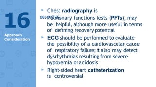 ▸ Chest radiography is
essential.
▸ Pulmonary functions tests (PFTs), may
be helpful, although more useful in terms
of defining recovery potential
▸ ECG should be performed to evaluate
the possibility of a cardiovascular cause
of respiratory failure; it also may detect
dysrhythmias resulting from severe
hypoxemia or acidosis
▸ Right-sided heart catheterization
is controversial
16
Approach
Consideration
 