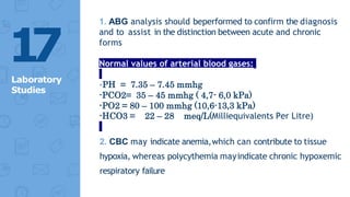 1. ABG analysis should beperformed to confirm the diagnosis
and to assist in the distinction between acute and chronic
forms
Normal values of arterial blood gases:
-PH = 7.35 – 7.45 mmhg
-PCO2= 35 – 45 mmhg ( 4,7- 6,0 kPa)
-PO2 = 80 – 100 mmhg (10,6-13,3 kPa)
-HCO3 = 22 – 28 meq/L(Milliequivalents Per Litre)
2. CBC may indicate anemia,which can contribute to tissue
hypoxia, whereas polycythemia mayindicate chronic hypoxemic
respiratory failure
1
7
Laboratory
Studies
 