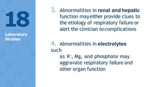 3. Abnormalities in renal and hepatic
function mayeither provide clues to
the etiology of respiratory failure or
alert the clinician tocomplications
4. Abnormalities in electrolytes
such
as K+, Mg, and phosphate may
aggravate respiratory failure and
other organ function
18
Laboratory
Studies
 