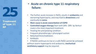 ▸ Acute on chronic type 11 respiratory
failure:
• The further acute increase in PaCO2 results in acidaemia and
worsening hypercapnia, and may lead to drowsiness and
eventually to coma.
• Main cause is acute exacerbation of COPD
• Controlled oxygen therapy Start with 24% -28% by Venturi
mask is the most important treatment.
• Treating the precipitating condition .
• Frequent physiotherapy ± pharyngeal suction
• Nebulised bronchodilators
• Antibiotic
• If PaCO2 continues to rise or a safe PaO2 cannot be achieved
without severe hypercapnia and acidaemia, mechanical
ventilatory support may be required
25
Treatment
of type 11
RF
 