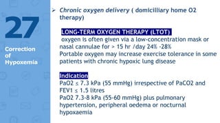  Chronic oxygen delivery ( domicilliary home O2
therapy)
LONG-TERM OXYGEN THERAPY (LTOT)
oxygen is often given via a low-concentration mask or
nasal cannulae for > 15 hr /day 24% -28%
Portable oxygen may increase exercise tolerance in some
patients with chronic hypoxic lung disease
Indication
PaO2 ≤ 7.3 kPa (55 mmHg) irrespective of PaCO2 and
FEV1 ≤ 1.5 litres
PaO2 7.3-8 kPa (55-60 mmHg) plus pulmonary
hypertension, peripheral oedema or nocturnal
hypoxaemia
27
Correction
of
Hypoxemia
 
