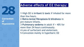 Adverse effects of O2 therapy:
1-High O2 is irritant & toxic if inhaled for more
than few hours.
2-Retro-lental fibroplasia & blindness in
pre mature infants.
3-Pulmonary oedema in adult if > 40% for
more than 24 hours continuously.
4-Loss of surfactant and atelectasis
5-Convulsion mainly in hyperbaric O2
28
Correction
of
Hypoxemia
 