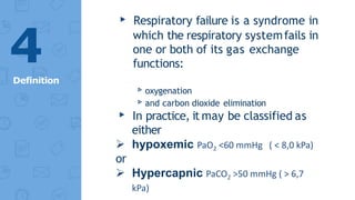 ▸ Respiratory failure is a syndrome in
which the respiratory systemfails in
one or both of its gas exchange
functions:
▹oxygenation
▹and carbon dioxide elimination
▸ In practice, it may be classified as
either
 hypoxemic PaO2 <60 mmHg ( < 8,0 kPa)
or
 Hypercapnic PaCO2 >50 mmHg ( > 6,7
kPa)
4
Definition
 