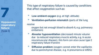 This type of respiratory failure is caused by conditions
that affect oxygenation suchas:
▸ Low ambient oxygen (e.g. at high altitude)
▸ Ventilation-perfusion mismatch (parts of the lung
receive
oxygen but not enough blood to absorb it,e.g. pulmonary
embolism)
▸ Alveolar hypoventilation (decreased minute volume
due to reduced respiratory muscle activity, e.g. in acute
neuromuscular disease); this form can also cause type 2
respiratory failure ifsevere
▸ Diffusion problem (oxygen cannot enter the capillaries
due to parenchymal disease, e.g. in pneumonia or ARDS)
7
Hypoxemic
respiratory
failure
(type I)
 
