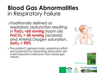 Blood Gas Abnormalities
in Respiratory Failure
oTraditionally defined as
respiratory dysfunction resulting
in PaO2 <60 mmHg (room air)
PaCO2 > 50 mmHg (acidosis)
and Arterial Oxygen saturation,
SaO2 < 90%
o The patient’s general state, respiratory effort,
and potential for impending exhaustion are
more important indicators than blood gas
values.
 