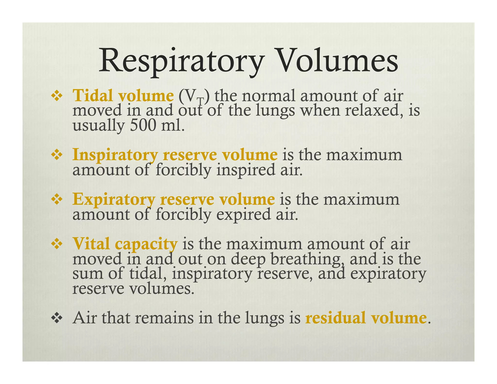 Respiratory Volumes
v  Tidal volume (VT) the normal amount of air
moved in and out of the lungs when relaxed, is
usually 500 ml.
v  Inspiratory reserve volume is the maximum
amount of forcibly inspired air.
v  Expiratory reserve volume is the maximum
amount of forcibly expired air.
v  Vital capacity is the maximum amount of air
moved in and out on deep breathing, and is the
sum of tidal, inspiratory reserve, and expiratory
reserve volumes.
v  Air that remains in the lungs is residual volume.
 