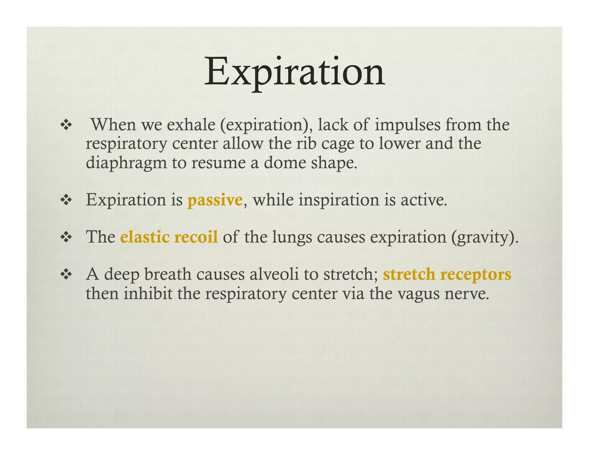 Expiration
v  When we exhale (expiration), lack of impulses from the
respiratory center allow the rib cage to lower and the
diaphragm to resume a dome shape.
v  Expiration is passive, while inspiration is active.
v  The elastic recoil of the lungs causes expiration (gravity).
v  A deep breath causes alveoli to stretch; stretch receptors
then inhibit the respiratory center via the vagus nerve.
 