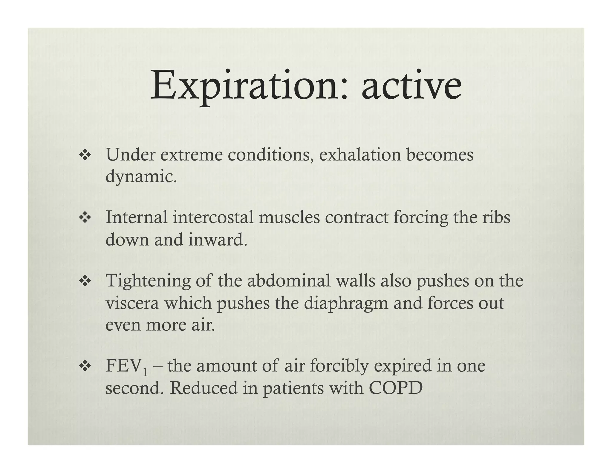 Expiration: active
v  Under extreme conditions, exhalation becomes
dynamic.
v  Internal intercostal muscles contract forcing the ribs
down and inward.
v  Tightening of the abdominal walls also pushes on the
viscera which pushes the diaphragm and forces out
even more air.
v  FEV1 – the amount of air forcibly expired in one
second. Reduced in patients with COPD
 