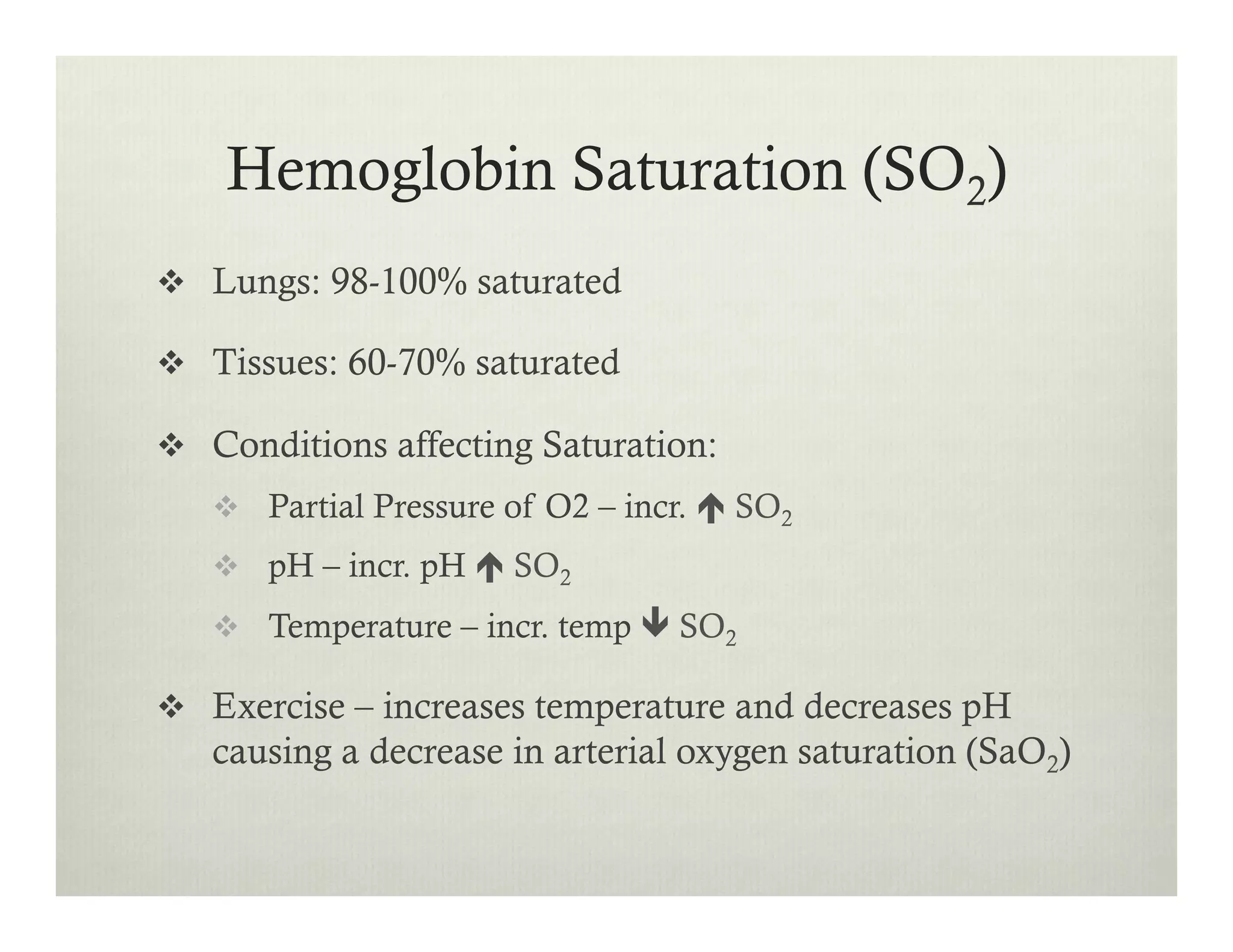 Hemoglobin Saturation (SO2)
v  Lungs: 98-100% saturated
v  Tissues: 60-70% saturated
v  Conditions affecting Saturation:
v  Partial Pressure of O2 – incr. é SO2
v  pH – incr. pH é SO2
v  Temperature – incr. temp ê SO2
v  Exercise – increases temperature and decreases pH
causing a decrease in arterial oxygen saturation (SaO2)
 