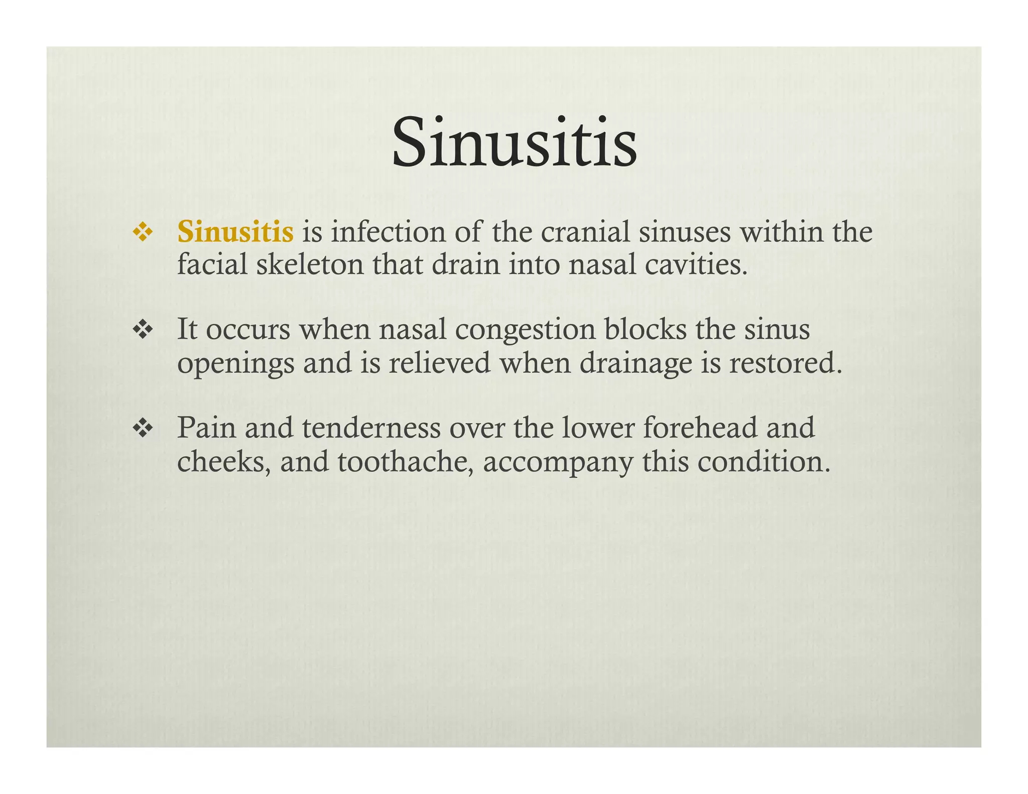 Sinusitis
v  Sinusitis is infection of the cranial sinuses within the
facial skeleton that drain into nasal cavities.
v  It occurs when nasal congestion blocks the sinus
openings and is relieved when drainage is restored.
v  Pain and tenderness over the lower forehead and
cheeks, and toothache, accompany this condition.
 